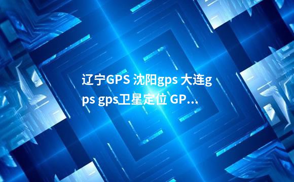 辽宁GPS 沈阳gps 大连gps gps卫星定位 GPS车辆管理
